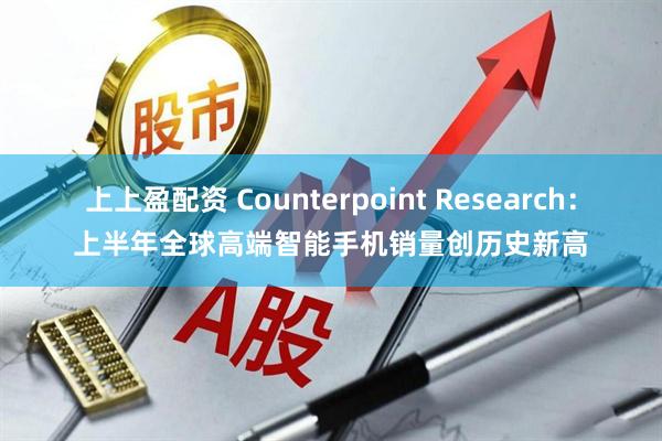 上上盈配资 Counterpoint Research：上半年全球高端智能手机销量创历史新高