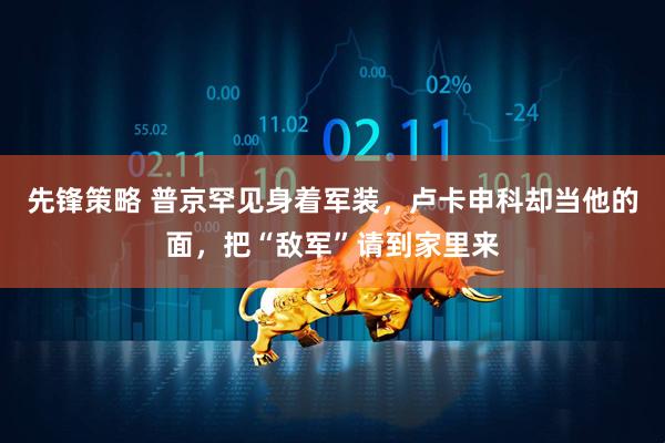 先锋策略 普京罕见身着军装，卢卡申科却当他的面，把“敌军”请到家里来