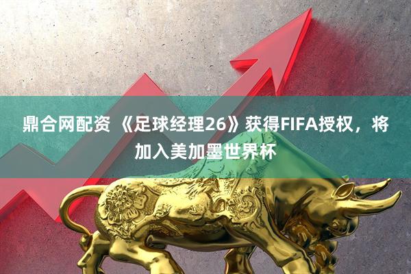 鼎合网配资 《足球经理26》获得FIFA授权，将加入美加墨世界杯