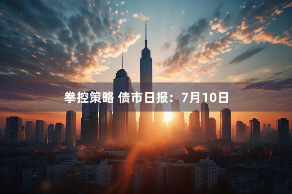 拳控策略 债市日报：7月10日