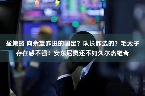 盈策略 向余望咋进的国足？队长咋选的？毛太子存在感不强！安东尼奥还不如久尔杰维奇