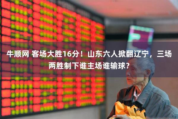 牛顺网 客场大胜16分！山东六人掀翻辽宁，三场两胜制下谁主场谁输球？