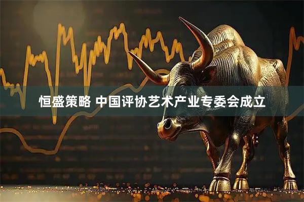 恒盛策略 中国评协艺术产业专委会成立